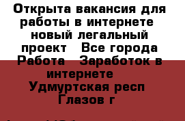 Открыта вакансия для работы в интернете, новый легальный проект - Все города Работа » Заработок в интернете   . Удмуртская респ.,Глазов г.